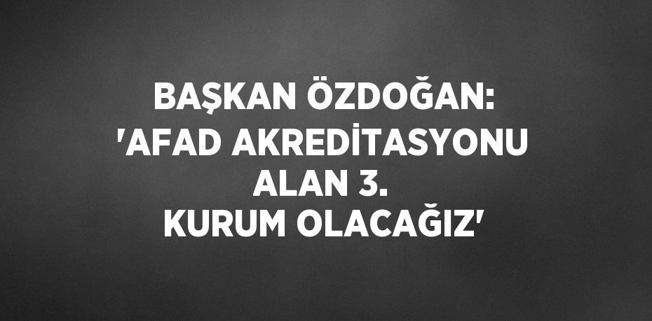 BAŞKAN ÖZDOĞAN: 'AFAD AKREDİTASYONU ALAN 3. KURUM OLACAĞIZ'