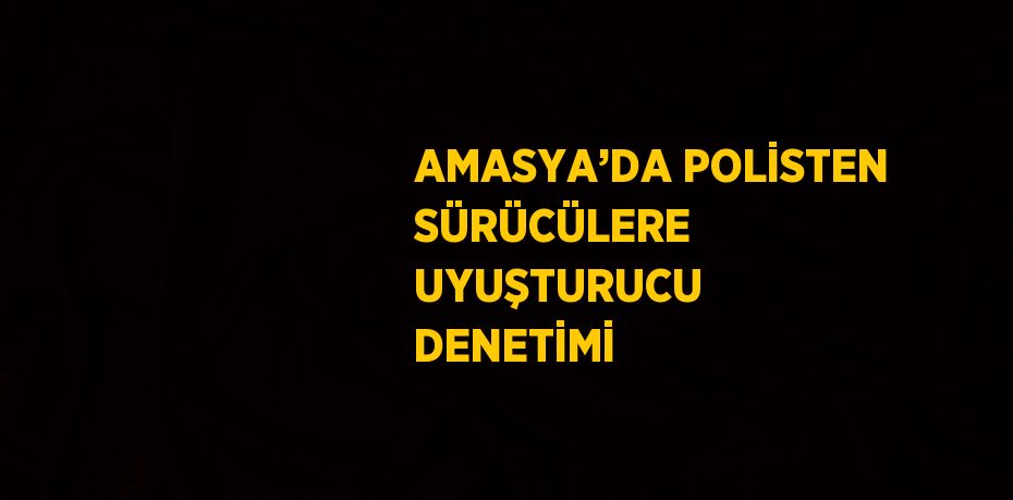 AMASYA’DA POLİSTEN SÜRÜCÜLERE UYUŞTURUCU DENETİMİ