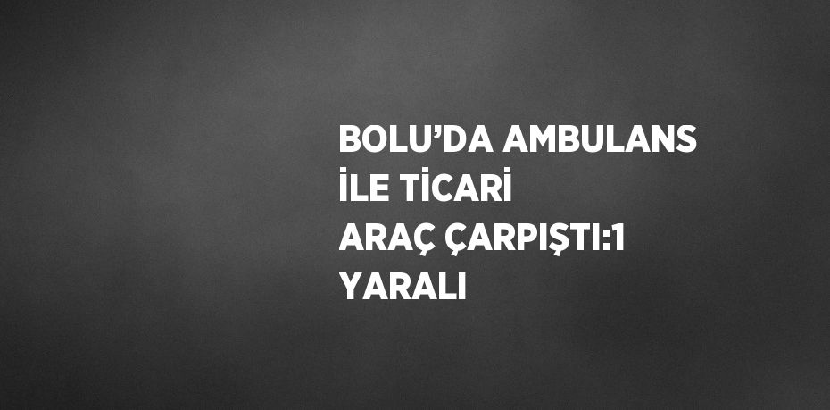 BOLU’DA AMBULANS İLE TİCARİ ARAÇ ÇARPIŞTI:1 YARALI