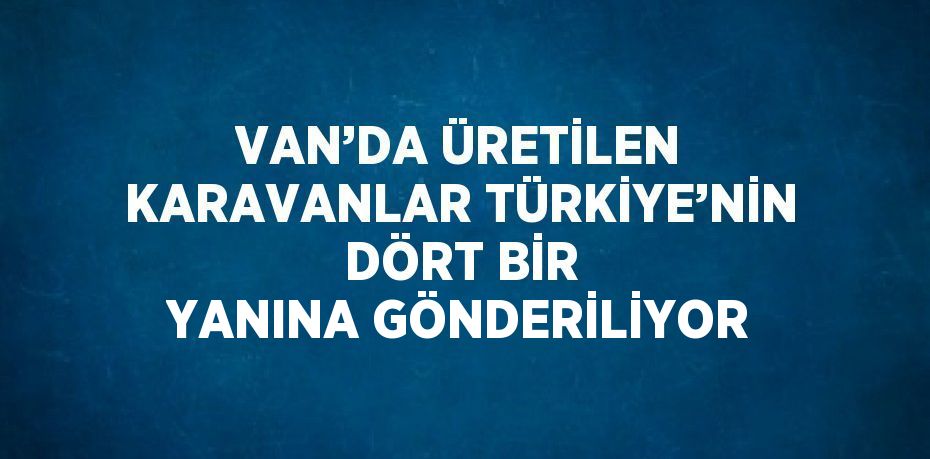 VAN’DA ÜRETİLEN KARAVANLAR TÜRKİYE’NİN DÖRT BİR YANINA GÖNDERİLİYOR