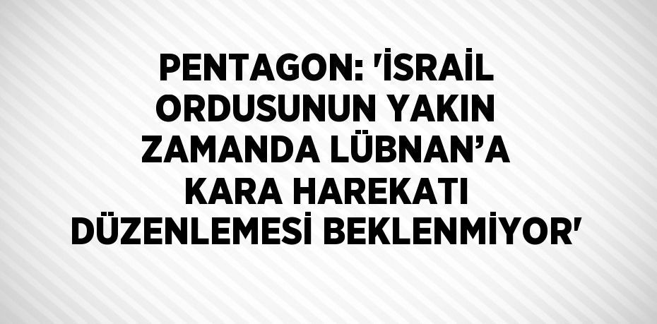 PENTAGON: 'İSRAİL ORDUSUNUN YAKIN ZAMANDA LÜBNAN’A KARA HAREKATI DÜZENLEMESİ BEKLENMİYOR'