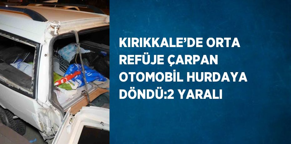 KIRIKKALE’DE ORTA REFÜJE ÇARPAN OTOMOBİL HURDAYA DÖNDÜ:2 YARALI