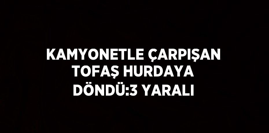 KAMYONETLE ÇARPIŞAN TOFAŞ HURDAYA DÖNDÜ:3 YARALI