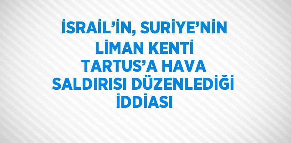 İSRAİL’İN, SURİYE’NİN LİMAN KENTİ TARTUS’A HAVA SALDIRISI DÜZENLEDİĞİ İDDİASI