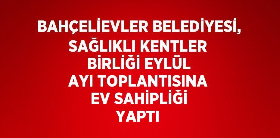 BAHÇELİEVLER BELEDİYESİ, SAĞLIKLI KENTLER BİRLİĞİ EYLÜL AYI TOPLANTISINA EV SAHİPLİĞİ YAPTI