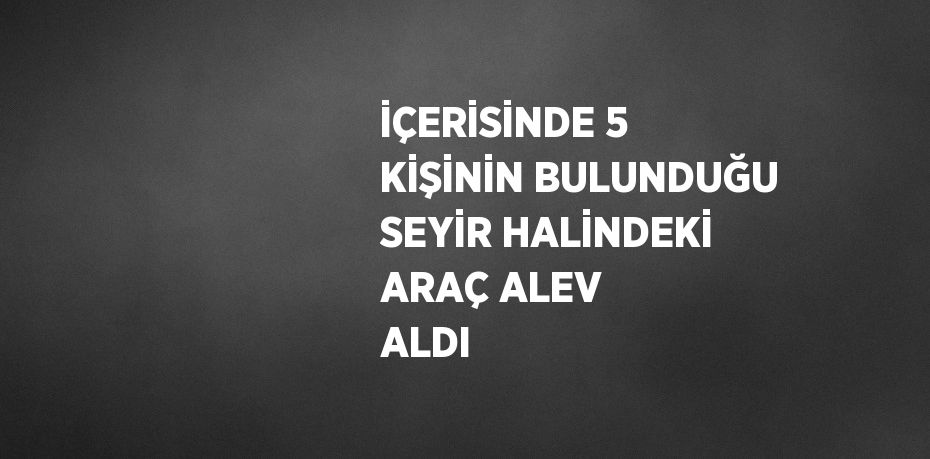 İÇERİSİNDE 5 KİŞİNİN BULUNDUĞU SEYİR HALİNDEKİ ARAÇ ALEV ALDI