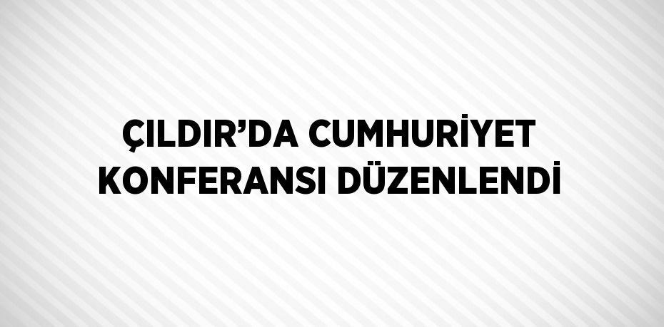 ÇILDIR’DA CUMHURİYET KONFERANSI DÜZENLENDİ