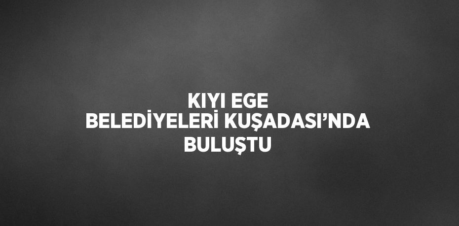 KIYI EGE BELEDİYELERİ KUŞADASI’NDA BULUŞTU