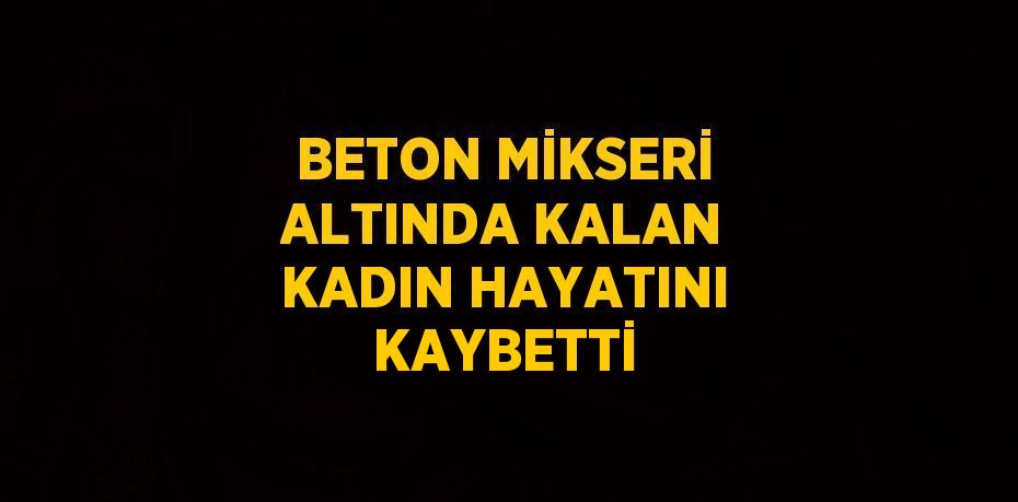 BETON MİKSERİ ALTINDA KALAN KADIN HAYATINI KAYBETTİ