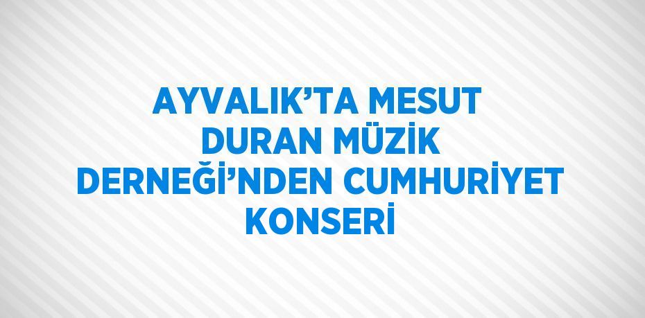 AYVALIK’TA MESUT DURAN MÜZİK DERNEĞİ’NDEN CUMHURİYET KONSERİ