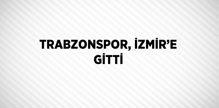 TRABZONSPOR, İZMİR’E GİTTİ