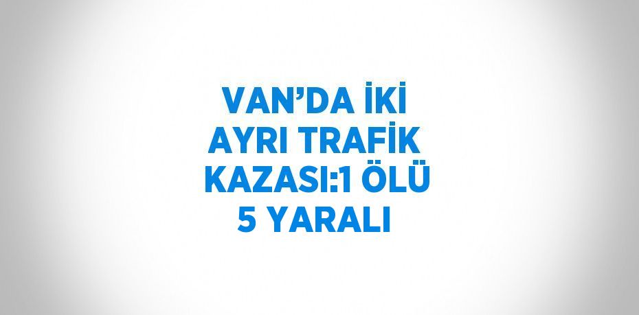 VAN’DA İKİ AYRI TRAFİK KAZASI:1 ÖLÜ 5 YARALI