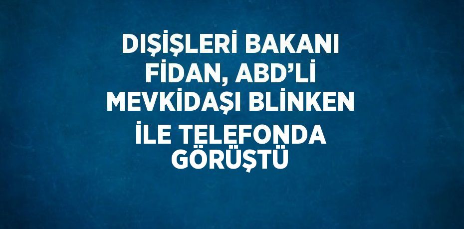 DIŞİŞLERİ BAKANI FİDAN, ABD’Lİ MEVKİDAŞI BLİNKEN İLE TELEFONDA GÖRÜŞTÜ