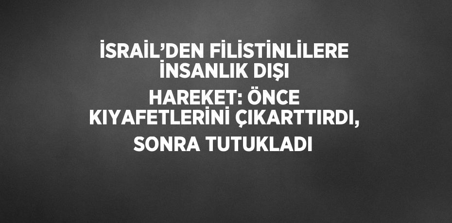 İSRAİL’DEN FİLİSTİNLİLERE İNSANLIK DIŞI HAREKET: ÖNCE KIYAFETLERİNİ ÇIKARTTIRDI, SONRA TUTUKLADI