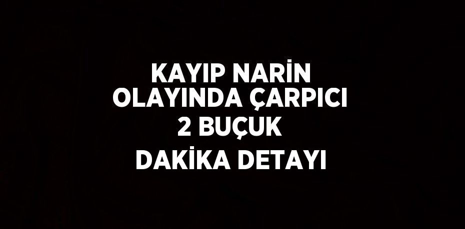 KAYIP NARİN OLAYINDA ÇARPICI 2 BUÇUK DAKİKA DETAYI