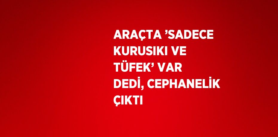 ARAÇTA ’SADECE KURUSIKI VE TÜFEK’ VAR DEDİ, CEPHANELİK ÇIKTI