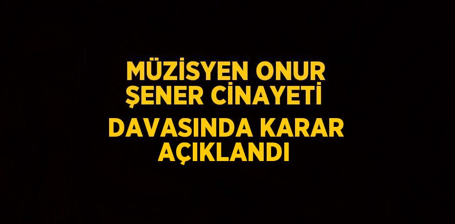 MÜZİSYEN ONUR ŞENER CİNAYETİ DAVASINDA KARAR AÇIKLANDI