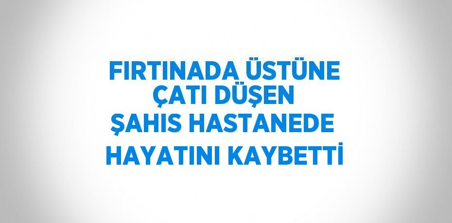 FIRTINADA ÜSTÜNE ÇATI DÜŞEN ŞAHIS HASTANEDE HAYATINI KAYBETTİ