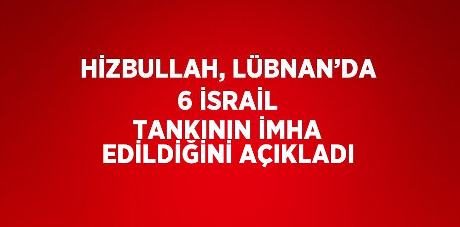 HİZBULLAH, LÜBNAN’DA 6 İSRAİL TANKININ İMHA EDİLDİĞİNİ AÇIKLADI