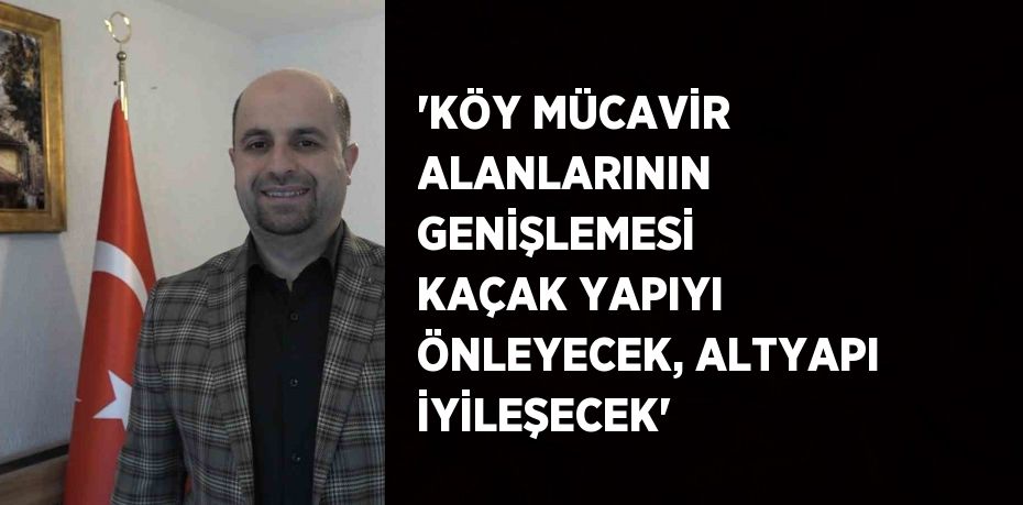 'KÖY MÜCAVİR ALANLARININ GENİŞLEMESİ KAÇAK YAPIYI ÖNLEYECEK, ALTYAPI İYİLEŞECEK'