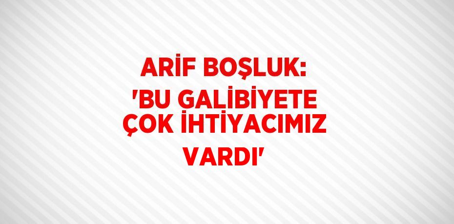 ARİF BOŞLUK: 'BU GALİBİYETE ÇOK İHTİYACIMIZ VARDI'