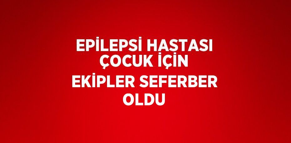 EPİLEPSİ HASTASI ÇOCUK İÇİN EKİPLER SEFERBER OLDU