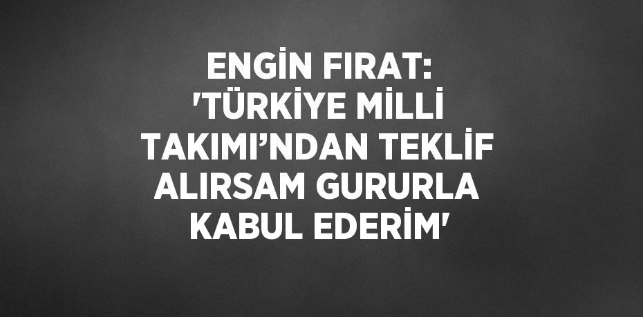 ENGİN FIRAT: 'TÜRKİYE MİLLİ TAKIMI’NDAN TEKLİF ALIRSAM GURURLA KABUL EDERİM'