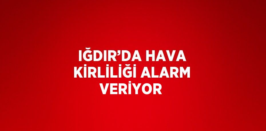 IĞDIR’DA HAVA KİRLİLİĞİ ALARM VERİYOR