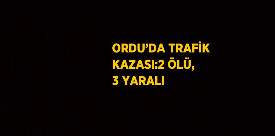 ORDU’DA TRAFİK KAZASI:2 ÖLÜ, 3 YARALI