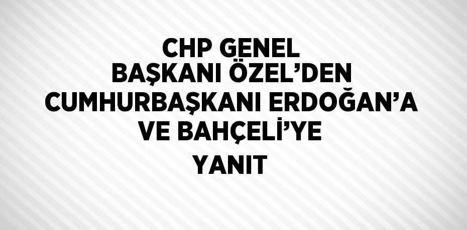 CHP GENEL BAŞKANI ÖZEL’DEN CUMHURBAŞKANI ERDOĞAN’A VE BAHÇELİ’YE YANIT