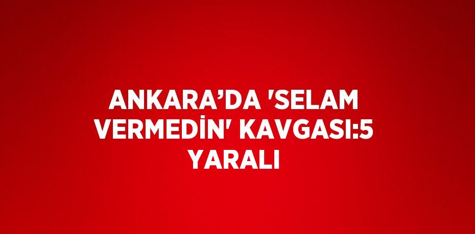 ANKARA’DA 'SELAM VERMEDİN' KAVGASI:5 YARALI