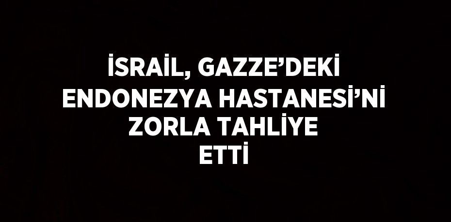 İSRAİL, GAZZE’DEKİ ENDONEZYA HASTANESİ’Nİ ZORLA TAHLİYE ETTİ