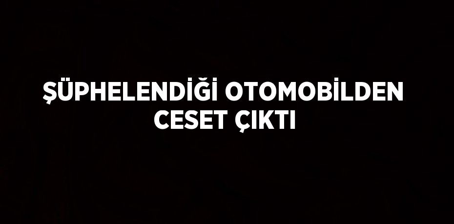 ŞÜPHELENDİĞİ OTOMOBİLDEN CESET ÇIKTI