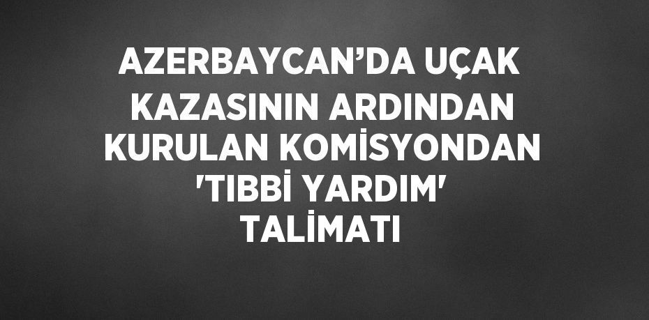 AZERBAYCAN’DA UÇAK KAZASININ ARDINDAN KURULAN KOMİSYONDAN 'TIBBİ YARDIM' TALİMATI