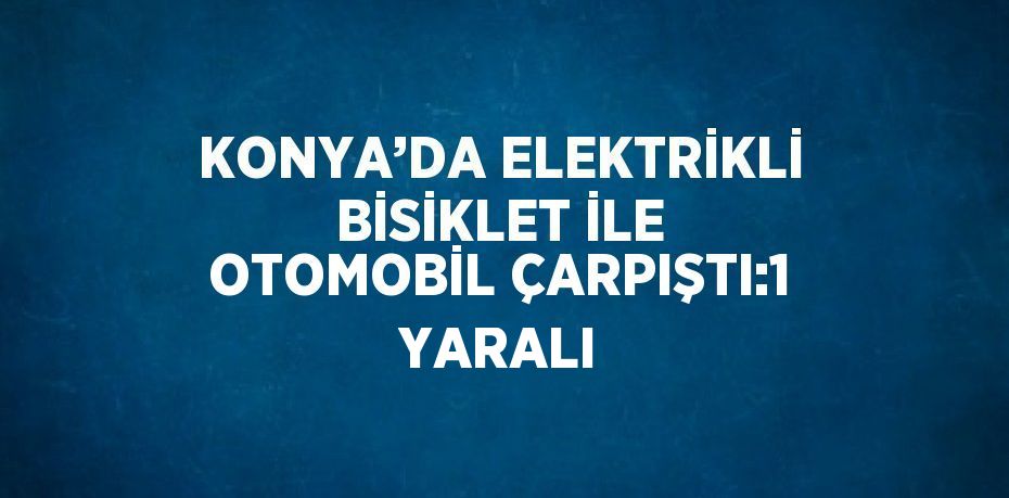 KONYA’DA ELEKTRİKLİ BİSİKLET İLE OTOMOBİL ÇARPIŞTI:1 YARALI