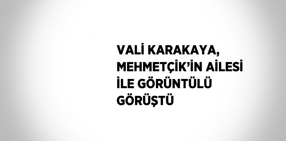 VALİ KARAKAYA, MEHMETÇİK’İN AİLESİ İLE GÖRÜNTÜLÜ GÖRÜŞTÜ