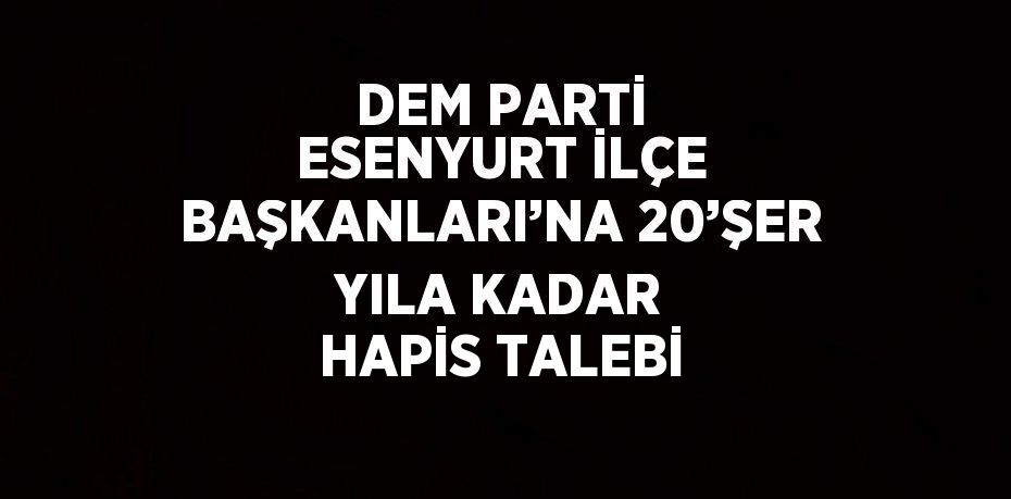 DEM PARTİ ESENYURT İLÇE BAŞKANLARI’NA 20’ŞER YILA KADAR HAPİS TALEBİ