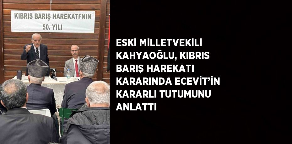 ESKİ MİLLETVEKİLİ KAHYAOĞLU, KIBRIS BARIŞ HAREKATI KARARINDA ECEVİT’İN KARARLI TUTUMUNU ANLATTI