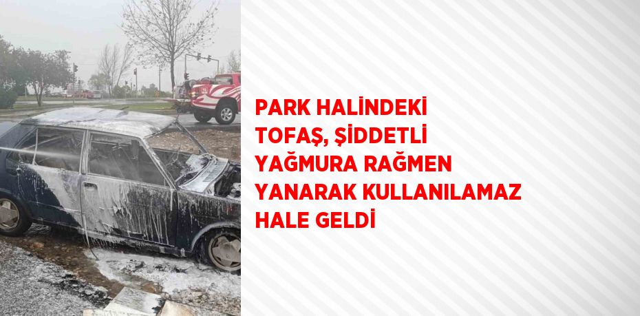 PARK HALİNDEKİ TOFAŞ, ŞİDDETLİ YAĞMURA RAĞMEN YANARAK KULLANILAMAZ HALE GELDİ