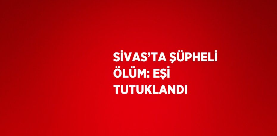 SİVAS’TA ŞÜPHELİ ÖLÜM: EŞİ TUTUKLANDI