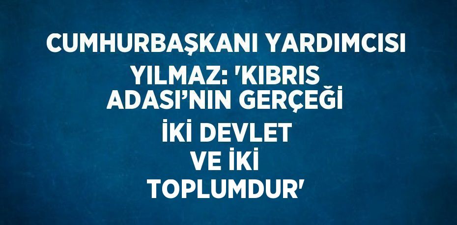 CUMHURBAŞKANI YARDIMCISI YILMAZ: 'KIBRIS ADASI’NIN GERÇEĞİ İKİ DEVLET VE İKİ TOPLUMDUR'