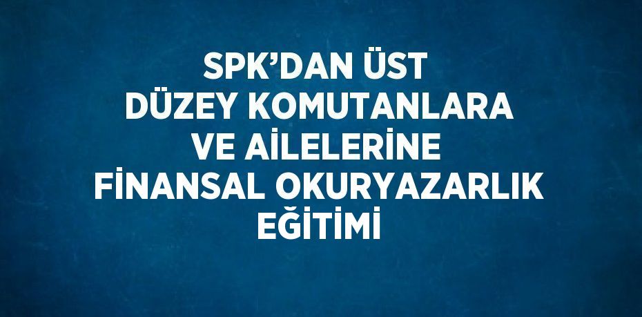 SPK’DAN ÜST DÜZEY KOMUTANLARA VE AİLELERİNE FİNANSAL OKURYAZARLIK EĞİTİMİ