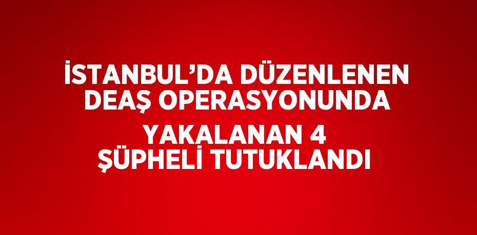 İSTANBUL’DA DÜZENLENEN DEAŞ OPERASYONUNDA YAKALANAN 4 ŞÜPHELİ TUTUKLANDI