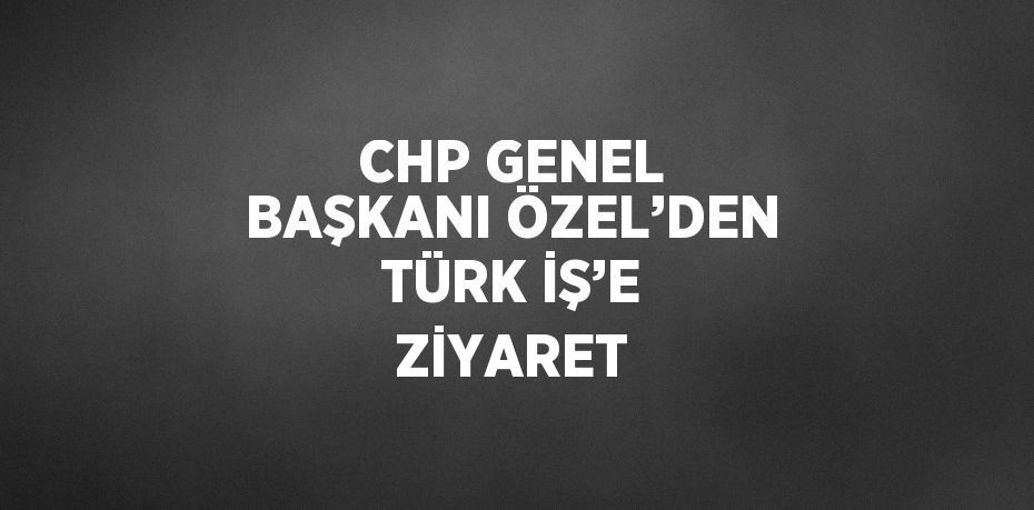 CHP GENEL BAŞKANI ÖZEL’DEN TÜRK İŞ’E ZİYARET