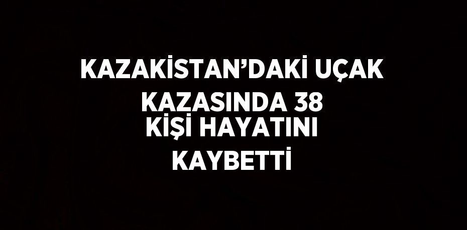 KAZAKİSTAN’DAKİ UÇAK KAZASINDA 38 KİŞİ HAYATINI KAYBETTİ