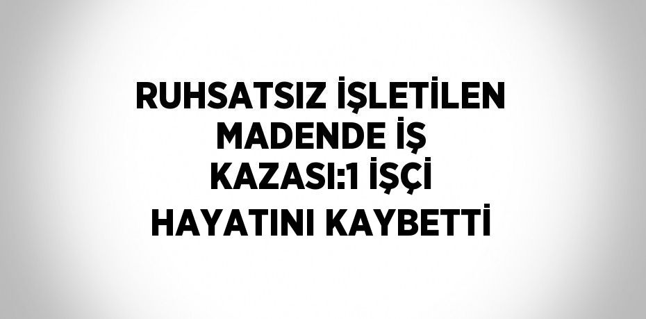 RUHSATSIZ İŞLETİLEN MADENDE İŞ KAZASI:1 İŞÇİ HAYATINI KAYBETTİ