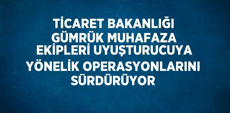 TİCARET BAKANLIĞI GÜMRÜK MUHAFAZA EKİPLERİ UYUŞTURUCUYA YÖNELİK OPERASYONLARINI SÜRDÜRÜYOR