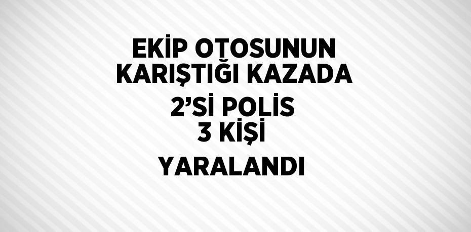 EKİP OTOSUNUN KARIŞTIĞI KAZADA 2’Sİ POLİS 3 KİŞİ YARALANDI