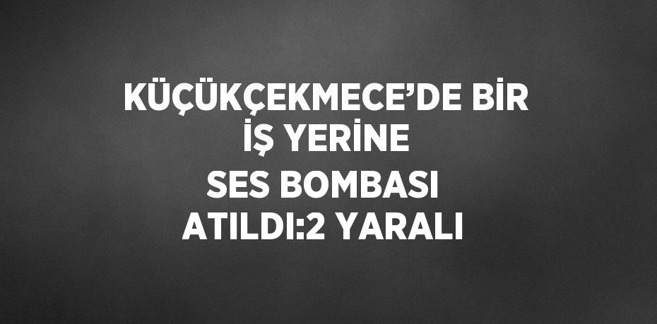 KÜÇÜKÇEKMECE’DE BİR İŞ YERİNE SES BOMBASI ATILDI:2 YARALI