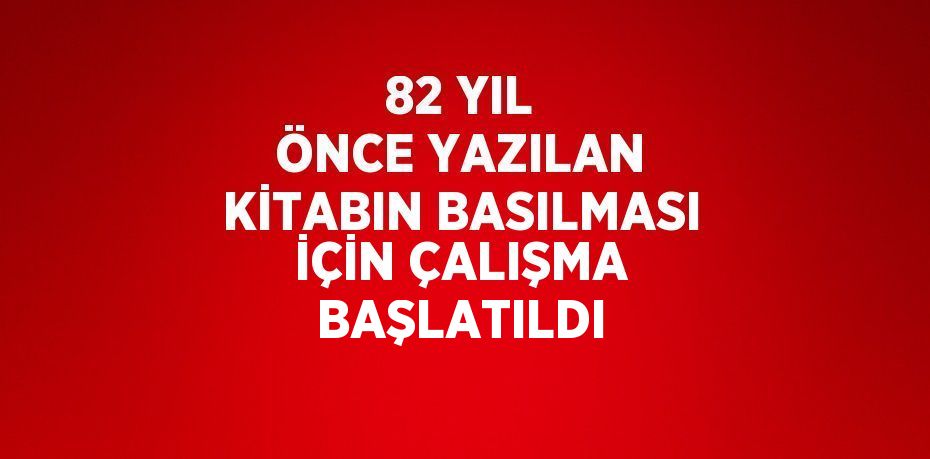 82 YIL ÖNCE YAZILAN KİTABIN BASILMASI İÇİN ÇALIŞMA BAŞLATILDI